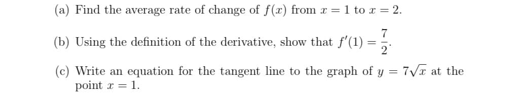 (a) Find the average rate of change of f(x) from x = 1 to x = 2.
7
(b) Using the definition of the derivative, show that f'(1) =
=
2
(c) Write an equation for the tangent line to the graph of y = 7√x at the
point x = 1.