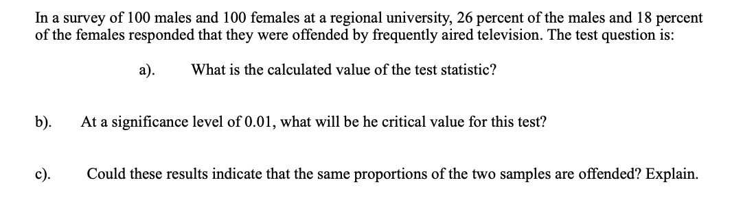In a survey of 100 males and 100 females at a regional university, 26 percent of the males and 18 percent
of the females responded that they were offended by frequently aired television. The test question is:
а).
What is the calculated value of the test statistic?
b).
At a significance level of 0.01, what will be he critical value for this test?
с).
Could these results indicate that the same proportions of the two samples are offended? Explain.
