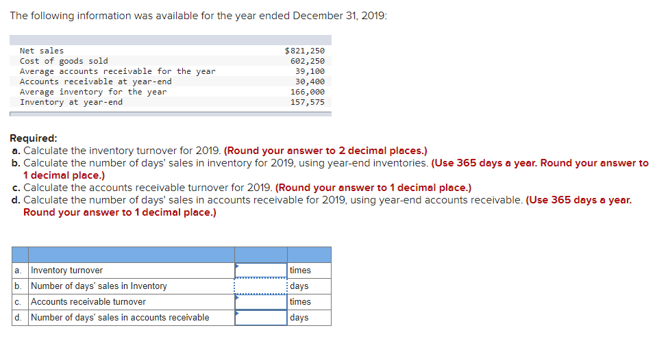 The following information was available for the year ended December 31, 2019:
Net sales
$821,250
Cost of goods sold
Average accounts receivable for the year
Accounts receivable at year-end
Average inventory for the year
Inventory at year-end
602, 250
39,100
30,400
166,000
157,575
Required:
a. Calculate the inventory turnover for 2019. (Round your answer to 2 decimal places.)
b. Calculate the number of days' sales in inventory for 2019, using year-end inventories. (Use 365 days a year. Round your answer to
1 decimal place.)
c. Calculate the accounts receivable turnover for 2019. (Round your answer to 1 decimal place.)
d. Calculate the number of days' sales in accounts receivable for 2019, using year-end accounts receivable. (Use 365 days a year.
Round your answer to 1 decimal place.)
a. Inventory turnover
b. Number of days' sales in Inventory
c. Accounts receivable turnover
d. Number of days' sales in accounts receivable
times
days
times
days
