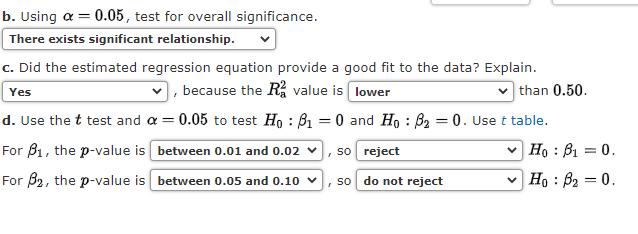 b. Using a = 0.05, test for overall significance.
There exists significant relationship.
c. Did the estimated regression equation provide a good fit to the data? Explain.
|, because the R, value is lower
than 0.50.
Yes
d. Use the t test and a = 0.05 to test Ho : B1 = 0 and Ho : B2 = 0. Use t table.
For B1, the p-value is between 0.01 and 0.02 v, so reject
v Ho : B1 = 0.
For B2, the p-value is between 0.05 and 0.10
, so do not reject
v Ho : B2 = 0.
