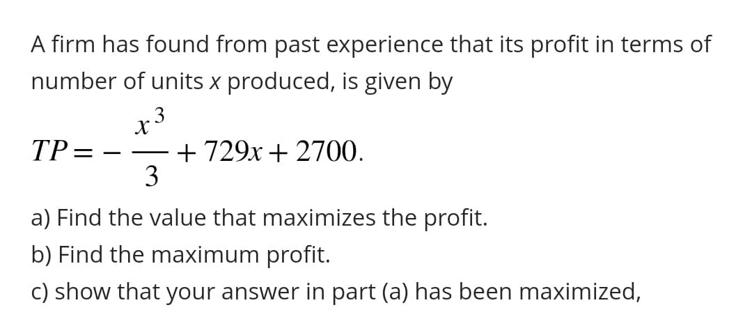 A firm has found from past experience that its profit in terms of
number of units x produced, is given by
TP
=
x 3
3-12
3
+729x + 2700.
a) Find the value that maximizes the profit.
b) Find the maximum profit.
c) show that your answer in part (a) has been maximized,