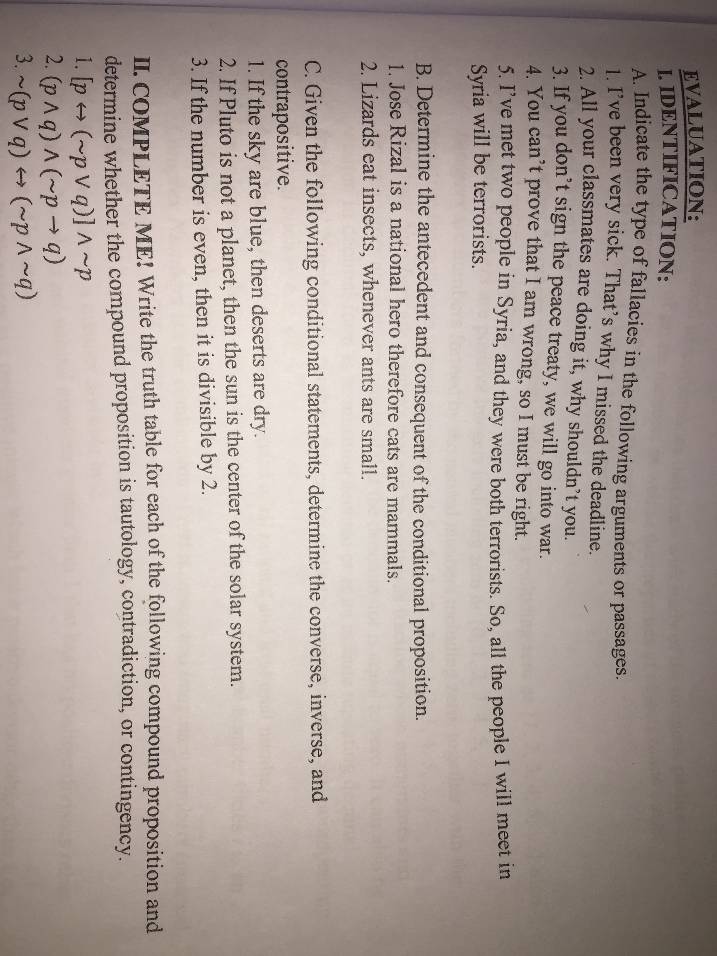 A. Indicate the type of fallacies in the following arguments or passages.
1. I've been very sick. That's why I missed the deadline.
EVALUATION:
I. IDENTIFICATION:
A Indicate the type of fallacies in the following arguments or passages.
2 All your classmates are doing it, why shouldn't you.
3. If you don't sign the peace treaty, we will go into war.
4. You can't prove that I am wrong, so I must be right.
5. I've met two people in Syria, and they were both terrorists. So, all the people I will meet in
Syria will be terrorists.
B. Determine the antecedent and consequent of the conditional proposition.
1. Jose Rizal is a national hero therefore cats are mammals.
2. Lizards eat insects, whenever ants are small.
C. Given the following conditional statements, determine the converse, inverse, and
contrapositive.
1. If the sky are blue, then deserts are dry.
2. If Pluto is not a planet, then the sun is the center of the solar system.
3. If the number is even, then it is divisible by 2.
II. COMPLETE ME! Write the truth table for each of the following compound proposition and
determine whether the compound proposition is tautology, contradiction, or contingency.
1. [p (~p v q) ~p
2. (p ^q) A (~p → q)
3. ~(p v q) + (~p^~q)
->
