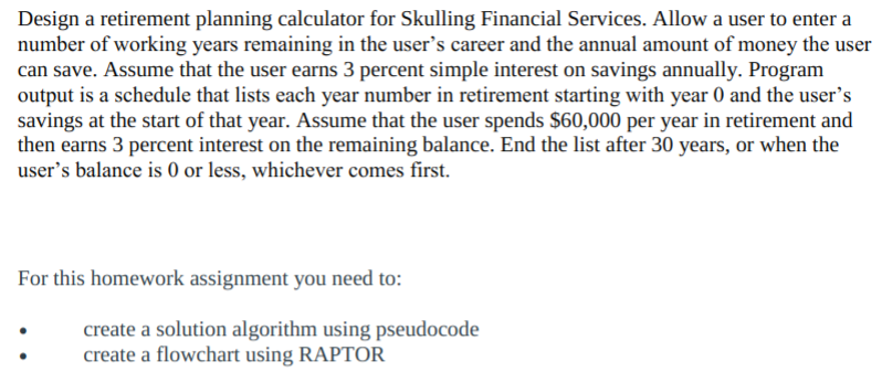 Design a retirement planning calculator for Skulling Financial Services. Allow a user to enter a
number of working years remaining in the user's career and the annual amount of money the user
can save. Assume that the user earns 3 percent simple interest on savings annually. Program
output is a schedule that lists each year number in retirement starting with year 0 and the user's
savings at the start of that year. Assume that the user spends $60,000 per year in retirement and
then earns 3 percent interest on the remaining balance. End the list after 30 years, or when the
user's balance is 0 or less, whichever comes first.
For this homework assignment you need to:
create a solution algorithm using pseudocode
create a flowchart using RAPTOR