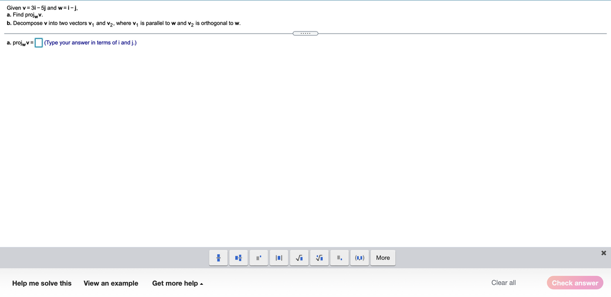 Given v = 3i - 5j and w=i-j,
a. Find projw v.
b. Decompose v into two vectors
1
and
V2,
where v, is parallel to w and v2 is orthogonal to w.
.....
a. projw v =
(Type your answer in terms of i and j.)
(1,1)
More
Help me solve this
View an example
Get more help -
Clear all
Check answer
