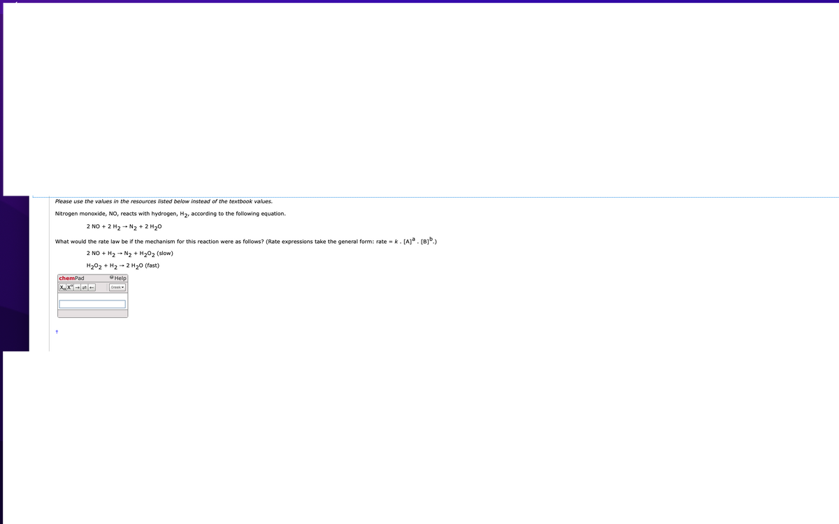 Please use the values in the resources listed below instead of the textbook values.
Nitrogen monoxide, NO, reacts with hydrogen, H2, according to the following equation.
2 NO + 2 H2 -→ N2 + 2 H20
What would the rate law be if the mechanism for this reaction were as follows? (Rate expressions take the general form: rate = k. [A]ª. [B]º.)
2 NO + H2 →
N2 + H202 (slow)
H202 + H2 → 2 H20 (fast)
chemPad
О Help
Greek -
