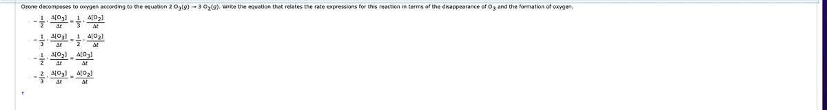 Ozone decomposes to oxygen according to the equation 2 03(g)
→ 3 02(g). Write the equation that relates the rate expressions for this reaction in terms of the disappearance of 0z and the formation of oxygen.
A[03]
A[02]
1
1
2
At
3
At
1
A[03]
1
A[02]
3
At
2
At
스[O2]
A[03]
1
2
At
At
2. 스[O3]
A[02]
3
At
At
