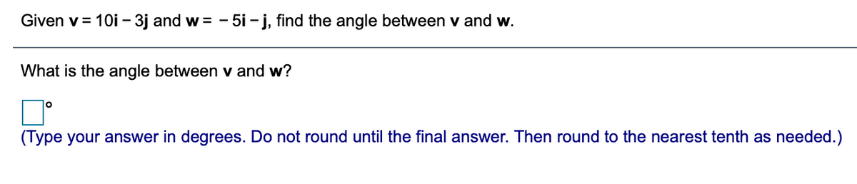 Given v = 1Oi – 3j and w = -
5i - j, find the angle between v and w.
What is the angle between v and w?
(Type your answer in degrees. Do not round until the final answer. Then round to the nearest tenth as needed.)
