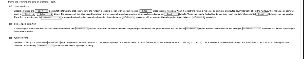 Define the following and give an example of each.
(a) dispersion force
Dispersion forces are
-Select--- electrostatic attractions that occur due to the random electronic motion within all substances,
-Select--- those that are nonpolar. When the electrons within a molecule or atom are distributed asymmetrically about the nucleus, that molecule or atom will
adopt a ---Select---
---Select---
dipole. The presence of this dipole can then distort the electrons of a neighboring atom or molecule, producing an ---Select---
+ dipole. These two rapidly fluctuating dipoles thus result in a brief electrostatic ---Select--- + between the two species.
These forces are stronger in ---Select---
+ jatoms and molecules. For example, dispersion forces between ---Select--- + molecules will be stronger than dispersion forces between ---Select- molecules.
(b) dipole-dipole attraction
A dipole-dipole force is the electrostatic attraction between two
-Select--- + dipoles. The attraction occurs between the partial positive end of one polar molecule and the partial
-Select---
end of another polar molecule. For example,
-Select---
+ molecules will exhibit dipole-dipole
forces on each other.
(c) hydrogen bond
Hydrogen bonding is a particularly (--Select-- +) type of dipole-dipole attraction that occurs when a hydrogen atom is bonded to a small,
molecule. For example, ---Select---
--Select---
electronegative atom (including F, O, and N). The attraction is between the hydrogen atom and the F, O, or N atom on the neighboring
+ molecules will exhibit hydrogen bonding.
