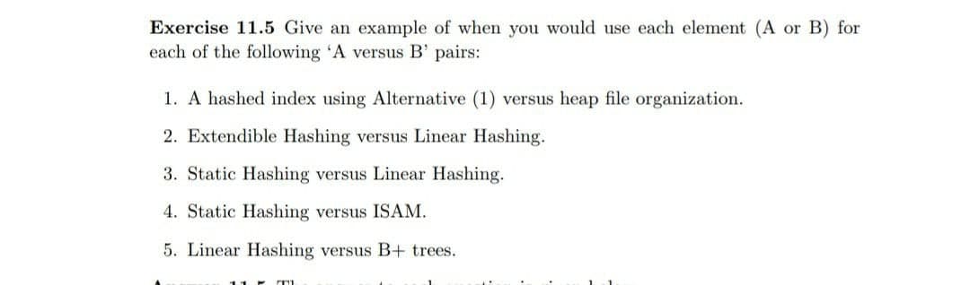 Exercise 11.5 Give an example of when you would use each element (A or B) for
each of the following 'A versus B' pairs:
1. A hashed index using Alternative (1) versus heap file organization.
2. Extendible Hashing versus Linear Hashing.
3. Static Hashing versus Linear Hashing.
4. Static Hashing versus ISAM.
5. Linear Hashing versus B+ trees.
