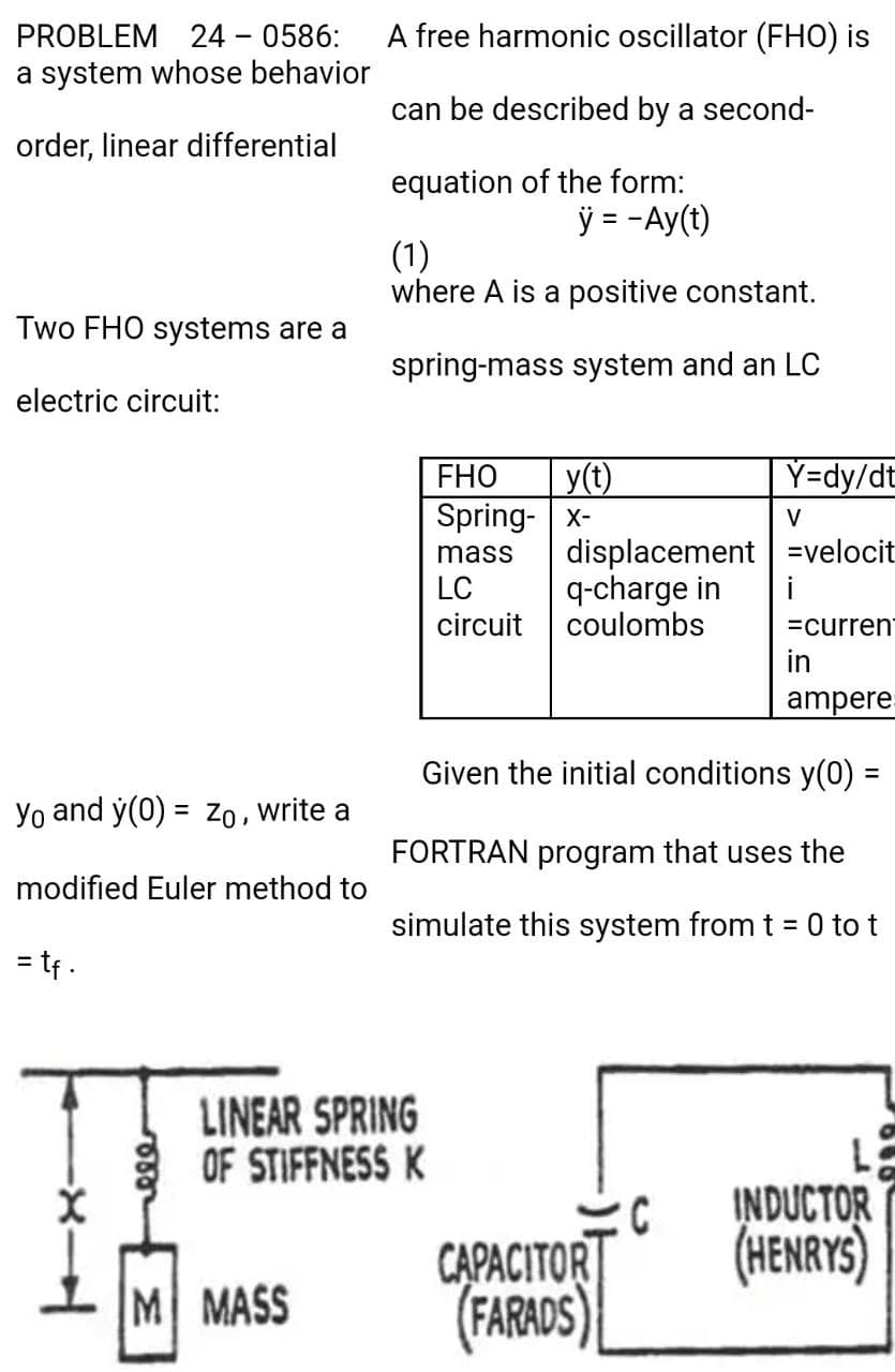 PROBLEM 24 - 0586:
A free harmonic oscillator (FHO) is
a system whose behavior
can be described by a second-
order, linear differential
equation of the form:
= -Ay(t)
(1)
where A is a positive constant.
Two FHO systems are a
spring-mass system and an LC
electric circuit:
Y=dy/dt
y(t)
Spring- x-
FHO
V
displacement =velocit
q-charge in
coulombs
mass
LC
i
circuit
=curren
in
ampere
Given the initial conditions y(0) =
%3D
Yo and y(0) = Zo , write a
FORTRAN program that uses the
modified Euler method to
simulate this system from t = 0 to t
%3D
= tf .
LINEAR SPRING
OF STIFFNESS K
C
INDUCTOR
CAPACITOR
(HENRYS)
1 IM MASS
(FARADS)
