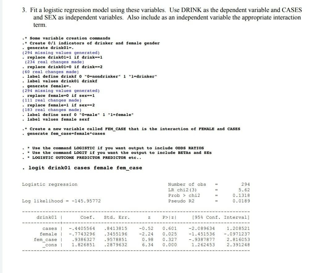 3. Fit a logistic regression model using these variables. Use DRINK as the dependent variable and CASES
and SEX as independent variables. Also include as an independent variable the appropriate interaction
term.
Some variable creation commands
.* Create 0/1 indicators of drinker and female gender
• generate drink01-.
(294 missing values generated)
. replace drink01=1 if drink=1
(234 real changes made)
. replace drink01=0 if drink==2
(60 real changes made)
• label define drinkf o "0=nondrinker" 1 "1-drinker"
label values drink0l drinkf
• generate female-.
(294
values generated)
• replace female=0 if sex==1
(111 real changes made)
• replace female=1 if sex--2
(183 real changes made)
. label define sexf o "0=male" 1 "1=female"
. label values female sexf
.*Create a new variable called FEM CASE that is the interaction of FEMALE and CASES
• generate fem_case=female*cases
* Use the command LOGISTIC if you want output to include ODDS RATIOS
* Use the command LOGIT if you want the output to include BETAS and SEs
* LOGISTIC OUTCOME PREDICTOR PREDICTOR etc..
logit drink01 cases female fem_case
Logistic regression
Number of obs
294
LR chi2 (3)
5.62
Prob > chi2
0.1318
Log likelihood = -145.95772
Pseudo R2
0.0189
drink01 |
Coef.
Std. Err.
P>|z|
[95% Conf. Interval]
cases |
-.4405564
.8413815
-0.52
0.601
-2.089634
1.208521
female |
fem caseI
cons |
-.7743296
.3455196
-2.24
0.025
-1.451536
-.0971237
-.9387877
1.262453
.9386327
.9578851
0.98
0.327
2.816053
1.826851
.2879632
6.34
0.000
2.391248
