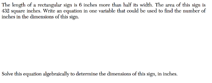 The length of a rectangular sign is 6 inches more than half its width. The area of this sign is
432 square inches. Write an equation in one variable that could be used to find the number of
inches in the dimensions of this sign.
Solve this equation algebraically to determine the dimensions of this sign, in inches.
