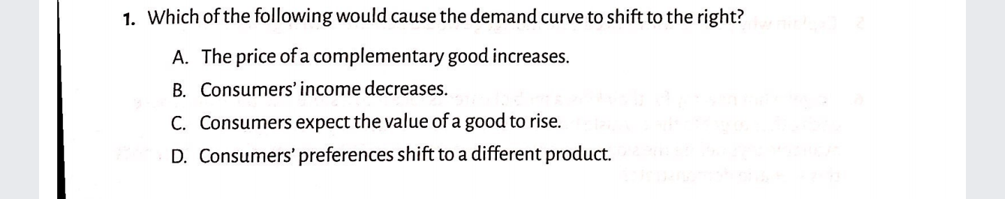 1. Which of the following would cause the demand curve to shift to the right?
A. The price of a complementary good increases.
B. Consumers' income decreases.
C. Consumers expect the value of a good to rise.
D. Consumers' preferences shift to a different product.
