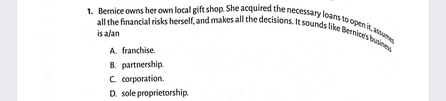 1. Bernice owns her own local gift shop. She acquired the necessary loans to open it, assumes
all the financial risks herself, and makes all the decisions. It sounds like Bernice's business
is a/an
A. franchise.
B. partnership.
C. corporation.
D. sole proprietorship.
