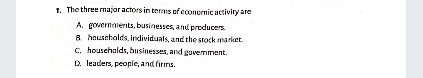 1. The three major actors in terms of economic activity are
A. governments, businesses, and producers.
B. households, individuals, and the stock market.
C. households, businesses, and government.
D. leaders, people, and firms.
