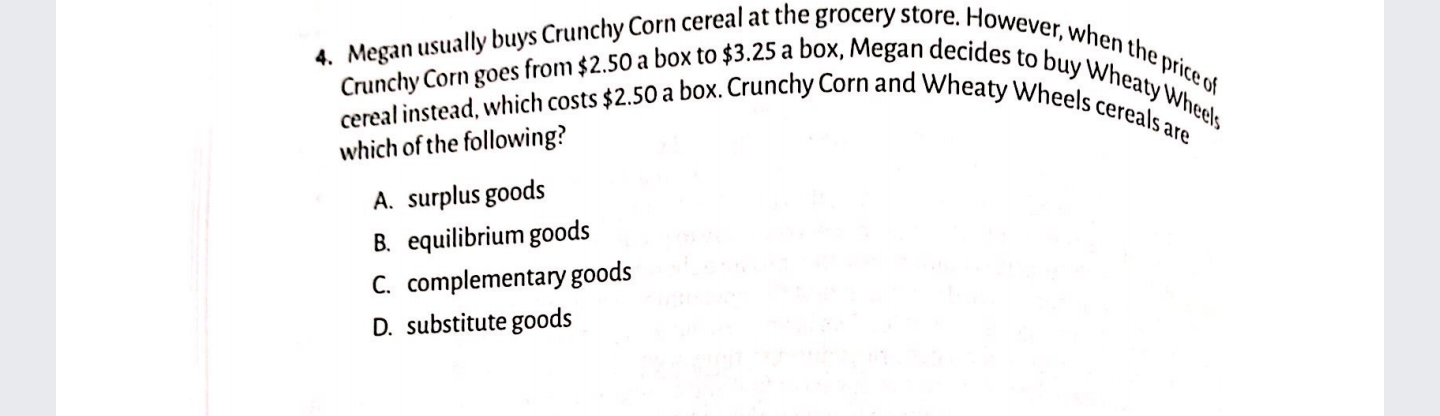 4. Megan usually buys Crunchy Corn cereal at the grocery store. However, when the price of
cereal instead, which costs $2.50 a box. Crunchy Corn and Wheaty Wheels cereals are
Crunchy Corn goes from $2.50 a box to $3.25 a box, Megan decides to buy Wheaty Wheels
which of the following?
A. surplus goods
B. equilibrium goods
C. complementary goods
D. substitute goods
