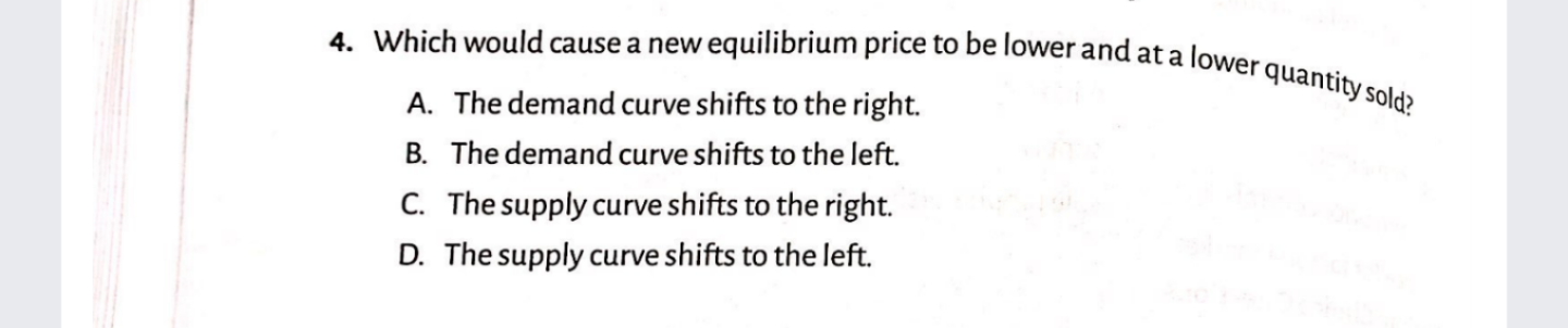 Which would cause a new equilibrium price to be lower and at a lower quantity sold?
A. The demand curve shifts to the right.
B. The demand curve shifts to the left.
C. The supply curve shifts to the right.
D. The supply curve shifts to the left.
