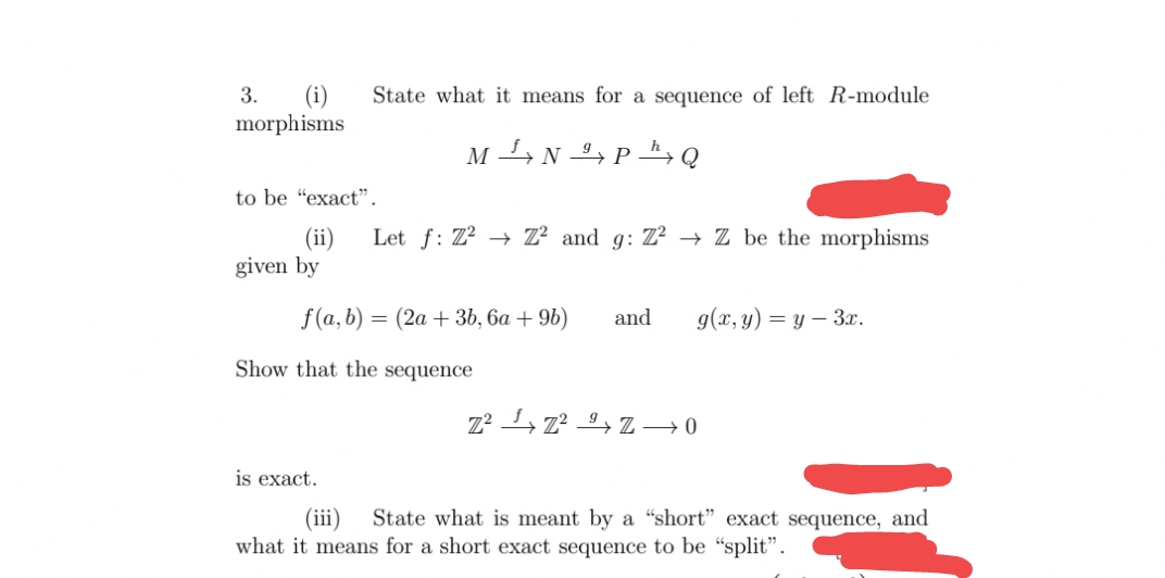 (i)
morphisms
3.
State what it means for a sequence of left R-module
M 4 N , P Q
to be "exact".
Let f: Z? → Z² and g: Z? → Z be the morphisms
(ii)
given by
f (a, b) = (2a + 3b, 6a + 9b)
and
g(x, y) = y – 3x.
Show that the sequence
Z² , z? 9+ Z → 0
is exact.
(iii)
State what is meant by a “short" exact sequence, and
what it means for a short exact sequence to be “split".
