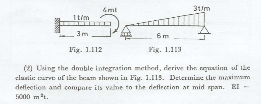 1t/m
3m
4mt
6m
Fig. 1.113
3t/m
Fig. 1.112
(2) Using the double integration method, derive the equation of the
elastic curve of the beam shown in Fig. 1.113. Determine the maximum
deflection and compare its value to the deflection at mid span. EI
5000 m²t.
=