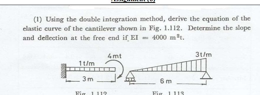 (1) Using the double integration method, derive the equation of the
elastic curve of the cantilever shown in Fig. 1.112. Determine the slope
and deflection at the free end if EI = 4000 m²t.
氰
1t/m
3m
Fig 1 112
4mt
6 m
Fig
1 113
3t/m