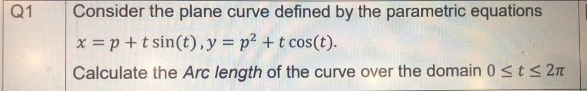 Q1
Consider the plane curve defined by the parametric equations
x = p +t sin(t),y= p² +t cos(t).
Calculate the Arc length of the curve over the domain 0 <t< 2n
