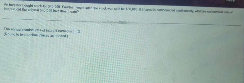 An investor bought stock for $40,000 Fourteen years later, the stock was sold for $50,000. If interest is cormpounded continuously, what annual nominal rate of
interest did the original 540,000 investment eam?
The annual nominal rate of interest earned is %.
(Round to two decimal places as needed.)
