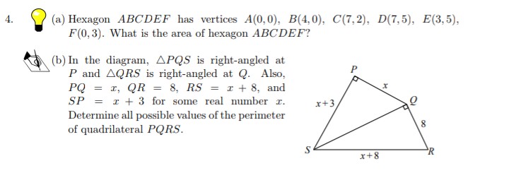 (a) Hexagon ABCDEF has vertices A(0,0), B(4, 0), C(7,2), D(7, 5), E(3,5),
F(0,3). What is the area of hexagon ABCDEF?
4.
(b) In the diagram, APQS is right-angled at
P and AQRS is right-angled at Q. Also,
PQ = r, QR = 8, RS = x + 8, and
SP = I + 3 for some real number r.
x+3
Determine all possible values of the perimeter
of quadrilateral PQRS.
R
x+8
