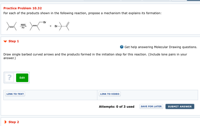 Practice Problem 10.32
For each of the products shown in the following reaction, propose a mechanism that explains its formation:
Step 1
?
NBS
hv
Step 2
Get help answering Molecular Drawing questions.
Draw single barbed curved arrows and the products formed in the initiation step for this reaction. (Include lone pairs in your
answer.)
Edit
LINK TO TEXT
Br
+
+ Br
LINK TO VIDEO
Attempts: 0 of 3 used
SAVE FOR LATER SUBMIT ANSWER