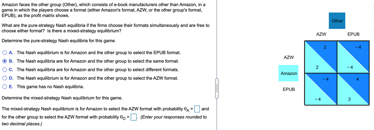 Amazon faces the other group (Other), which consists of e-book manufacturers other than Amazon, in a
game in which the players choose a format (either Amazon's format, AZW, or the other group's format,
EPUB), as the profit matrix shows.
What are the pure-strategy Nash equilibria if the firms choose their formats simultaneously and are free to
choose either format? Is there a mixed-strategy equilibrium?
Determine the pure-strategy Nash equilibria for this game.
A. The Nash equilibrium is for Amazon and the other group to select the EPUB format.
B. The Nash equilibria are for Amazon and the other group to select the same format.
C. The Nash equilibria are for Amazon and the other group to select different formats.
D. The Nash equilibrium is for Amazon and the other group to select the AZW format.
E. This game has no Nash equilibria.
Determine the mixed-strategy Nash equilibrium for this game.
and
The mixed-strategy Nash equilibrium is for Amazon to select the AZW format with probability A
for the other group to select the AZW format with probability o
two decimal places.)
=
(Enter your responses rounded to
(……………
AZW
Amazon
EPUB
AZW
2
-4
2
- 4
Other
EPUB
- 4
3
- 4
4