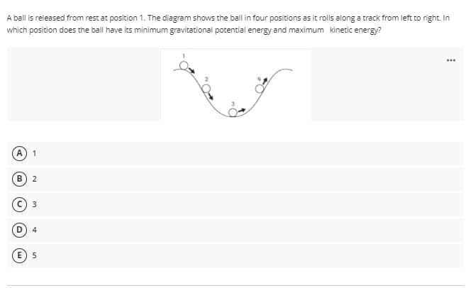 A ball is released from rest at position 1. The diagram shows the ball in four positions as it rolls along a track from left to right. In
which position does the ball have its minimum gravitational potential energy and maximum kinetic energy?
...
2
E 5
