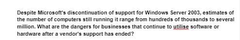 Despite Microsoft's discontinuation of support for Windows Server 2003, estimates of
the number of computers still running it range from hundreds of thousands to several
million. What are the dangers for businesses that continue to utilise software or
hardware after a vendor's support has ended?
