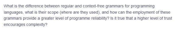 What is the difference between regular and context-free grammars for programming
languages, what is their scope (where are they used), and how can the employment of these
grammars provide a greater level of programme reliability? Is it true that a higher level of trust
encourages complexity?
