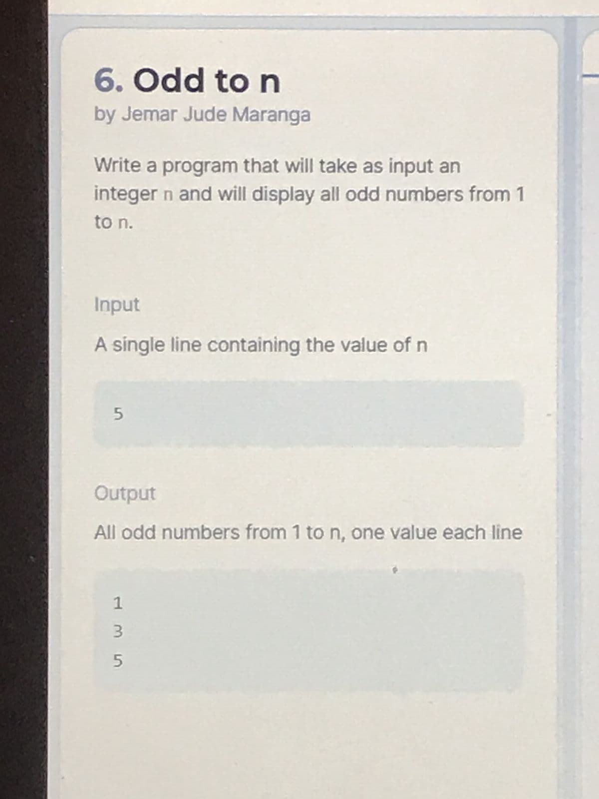 6. Odd to n
by Jemar Jude Maranga
Write a program that will take as input an
integer n and will display all odd numbers from 1
to n.
Input
A single line containing the value of n
5
Output
All odd numbers from 1 to n, one value each line
1
3
5