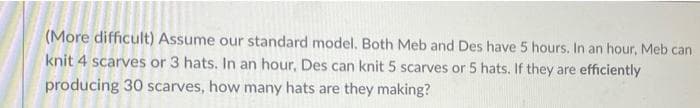 (More difficult) Assume our standard model. Both Meb and Des have 5 hours. In an hour, Meb can
knit 4 scarves or 3 hats. In an hour, Des can knit 5 scarves or 5 hats. If they are efficiently
producing 30 scarves, how many hats are they making?