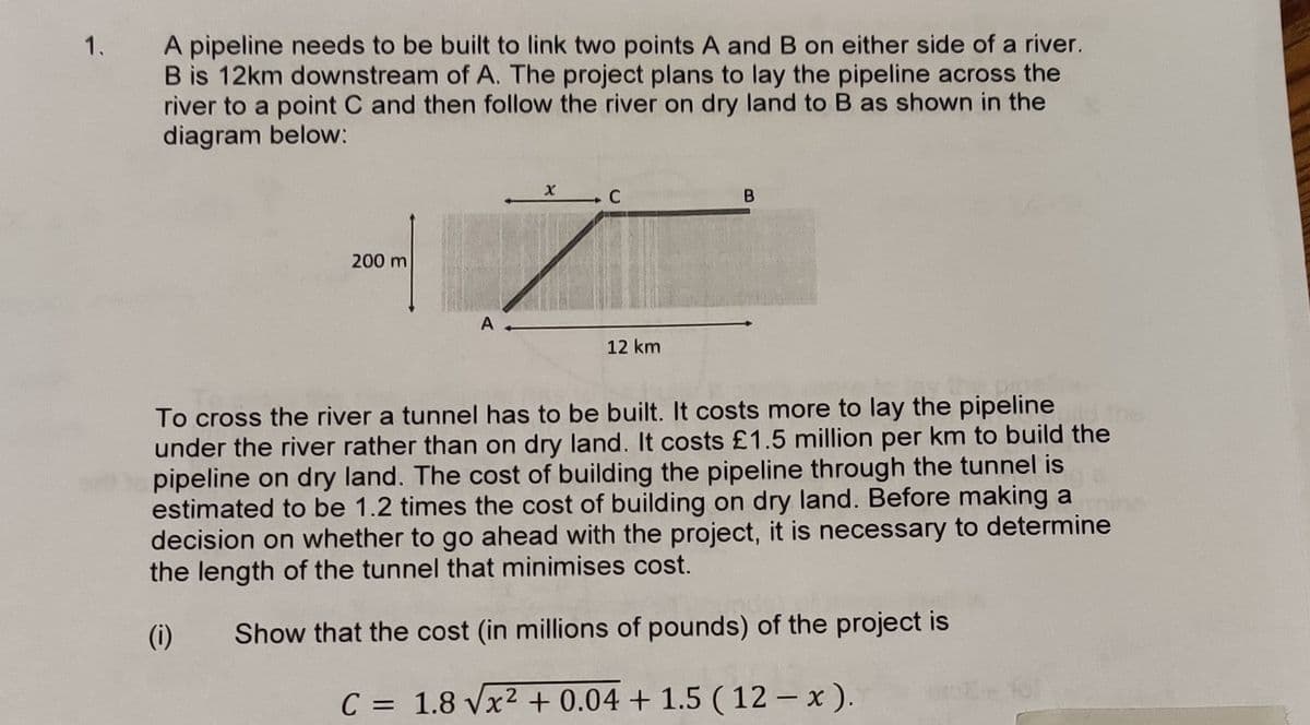 A pipeline needs to be built to link two points A and B on either side of a river.
B is 12km downstream of A. The project plans to lay the pipeline across the
river to a point C and then follow the river on dry land to B as shown in the
diagram below:
1.
C
200 m
12 km
To cross the river a tunnel has to be built. It costs more to lay the pipeline
under the river rather than on dry land. It costs £1.5 million per km to build the
pipeline on dry land. The cost of building the pipeline through the tunnel is
estimated to be 1.2 times the cost of building on dry land. Before making a
decision on whether to go ahead with the project, it is necessary to determine
the length of the tunnel that minimises cost.
(i)
Show that the cost (in millions of pounds) of the project is
C = 1.8 Vx2 + 0.04 + 1.5 ( 12 – x ).
