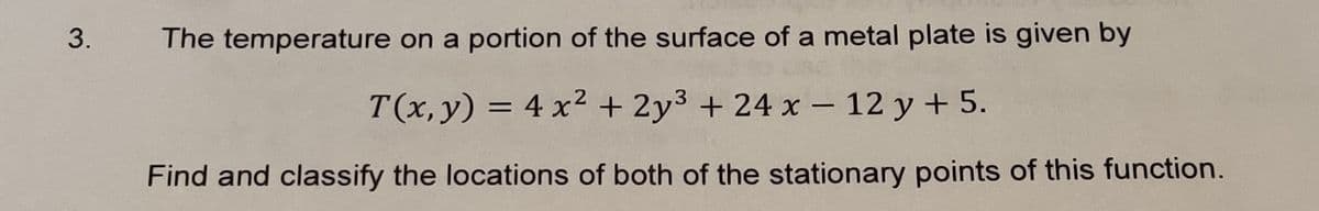 The temperature on a portion of the surface of a metal plate is given by
T(x, y) = 4 x² + 2y3 + 24 x – 12 y + 5.
Find and classify the locations of both of the stationary points of this function.
3.
