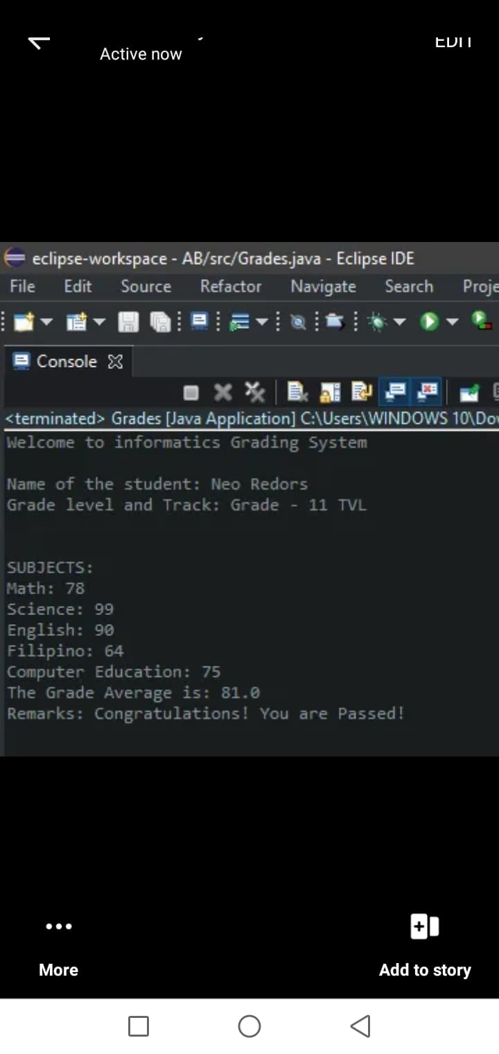 EDIT
Active now
E eclipse-workspace - AB/src/Grades.java - Eclipse IDE
File
Edit
Source
Refactor
Navigate Search
Proje
Console X
晶
<terminated> Grades [Java Application] C:\Users\WINDOWS 10\Dor
Welcome to informatics Grading System
Name of the student: Neo Redors
Grade level and Track: Grade - 11 TVL
SUBJECTS:
Math: 78
Science: 99
English: 90
Filipino: 64
Computer Education: 75
The Grade Average is: 81.0
Remarks: Congratulations! You are Passed!
•..
More
Add to story
