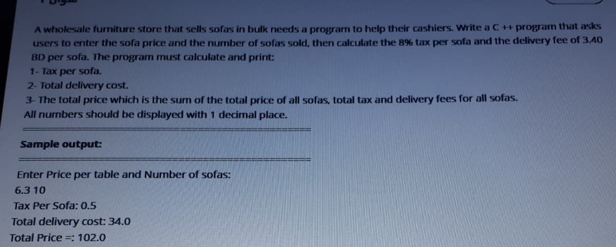 A wholesale furniture store that sells sofas in bulk needs a program to help their cashiers. Write aC++program that asks
users to enter the sofa price and the nurmber of sofas sold, then calculate the 8% tax per sofa and the delivery fee of 3.40
BD per sofa. The program must calculate and print:
1- Tax per sofa.
2- Total delivery cost.
3- The total price which is the sum of the total price of all sofas, total tax and delivery fees for all sofas.
All numbers should be displayed with 1 decimal place.
Sample output:
Enter Price per table and Number of sofas:
6.3 10
Tax Per Sofa: 0.5
Total delivery cost: 34.0
Total Price =: 102.0
