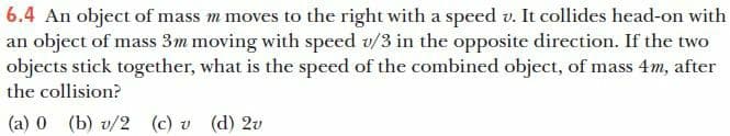 6.4 An object of mass m moves to the right with a speed v. It collides head-on with
an object of mass 3m moving with speed v/3 in the opposite direction. If the two
objects stick together, what is the speed of the combined object, of mass 4m, after
the collision?
(a) 0 (b) v/2 (c) v (d) 2v
