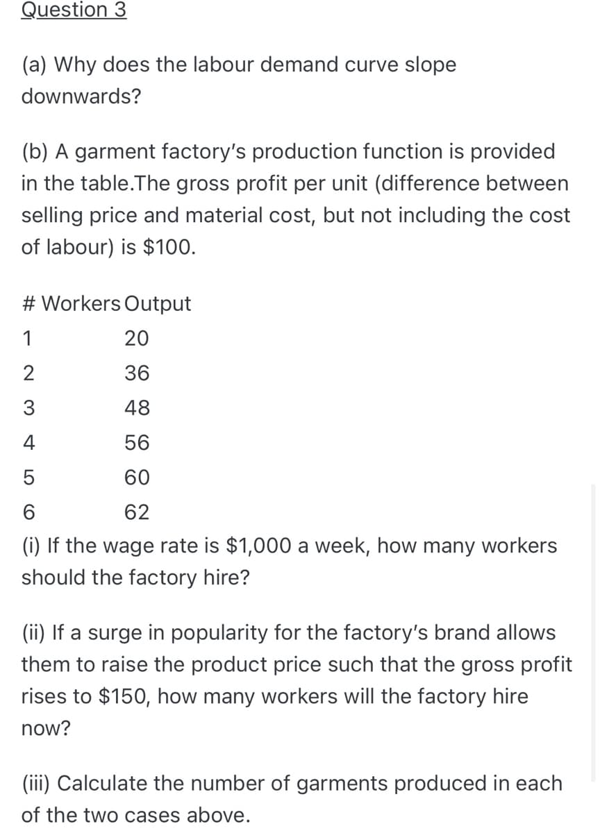 Question 3
(a) Why does the labour demand curve slope
downwards?
(b) A garment factory's production function is provided
in the table.The gross profit per unit (difference between
selling price and material cost, but not including the cost
of labour) is $100.
# Workers Output
1
20
36
3
48
4
56
60
62
(i) If the wage rate is $1,000 a week, how many workers
should the factory hire?
(ii) If a surge in popularity for the factory's brand allows
them to raise the product price such that the gross profit
rises to $150, how many workers will the factory hire
now?
(iii) Calculate the number of garments produced in each
of the two cases above.
