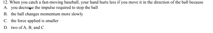 12. When you catch a fast-moving baseball, your hand hurts less if you move it in the direction of the ball because
A. you decrease the impulse required to stop the ball
B. the ball changes momentum more slowly
C. the force applied is smaller
D. two of A, B, and C
