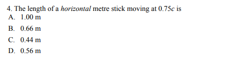 4. The length of a horizontal metre stick moving at 0.75c is
А. 1.00 m
В. 0.66 m
С. 0.44 m
D. 0.56 m
