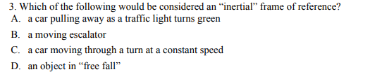 3. Which of the following would be considered an “inertial" frame of reference?
A. a car pulling away as a traffic light turns green
B. a moving escalator
C. a car moving through a turn at a constant speed
а са
D. an object in “free fall"
