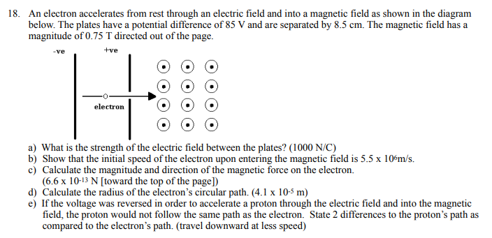 18. An electron accelerates from rest through an electric field and into a magnetic field as shown in the diagram
below. The plates have a potential difference of 85 V and are separated by 8.5 cm. The magnetic field has a
magnitude of 0.75 T directed out of the page.
+ve
-ve
electron
a) What is the strength of the electric field between the plates? (1000 N/C)
b) Show that the initial speed of the electron upon entering the magnetic field is 5.5 x 10ʻm/s.
c) Calculate the magnitude and direction of the magnetic force on the electron.
(6.6 x 10-13 N [toward the top of the page])
d) Calculate the radius of the electron's circular path. (4.1 x 10-5 m)
e) If the voltage was reversed in order to accelerate a proton through the electric field and into the magnetic
field, the proton would not follow the same path as the electron. State 2 differences to the proton's path as
compared to the electron's path. (travel downward at less speed)
