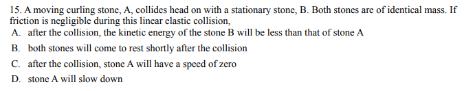 15. A moving curling stone, A, collides head on with a stationary stone, B. Both stones are of identical mass. If
friction is negligible during this linear elastic collision,
A. after the collision, the kinetic energy of the stone B will be less than that of stone A
B. both stones will come to rest shortly after the collision
C. after the collision, stone A will have a speed of zero
D. stone A will slow down
