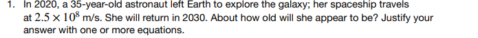 1. In 2020, a 35-year-old astronaut left Earth to explore the galaxy; her spaceship travels
at 2.5 x 108 m/s. She will return in 2030. About how old will she appear to be? Justify your
answer with one or more equations.
