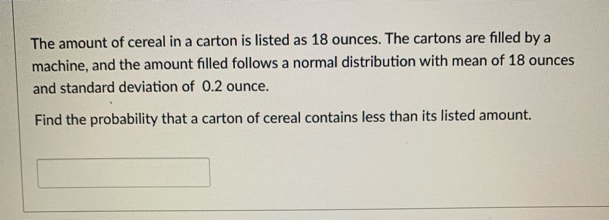 The amount of cereal in a carton is listed as 18 ounces. The cartons are filled by a
machine, and the amount filled follows a normal distribution with mean of 18 ounces
and standard deviation of 0.2 ounce.
Find the probability that a carton of cereal contains less than its listed amount.
