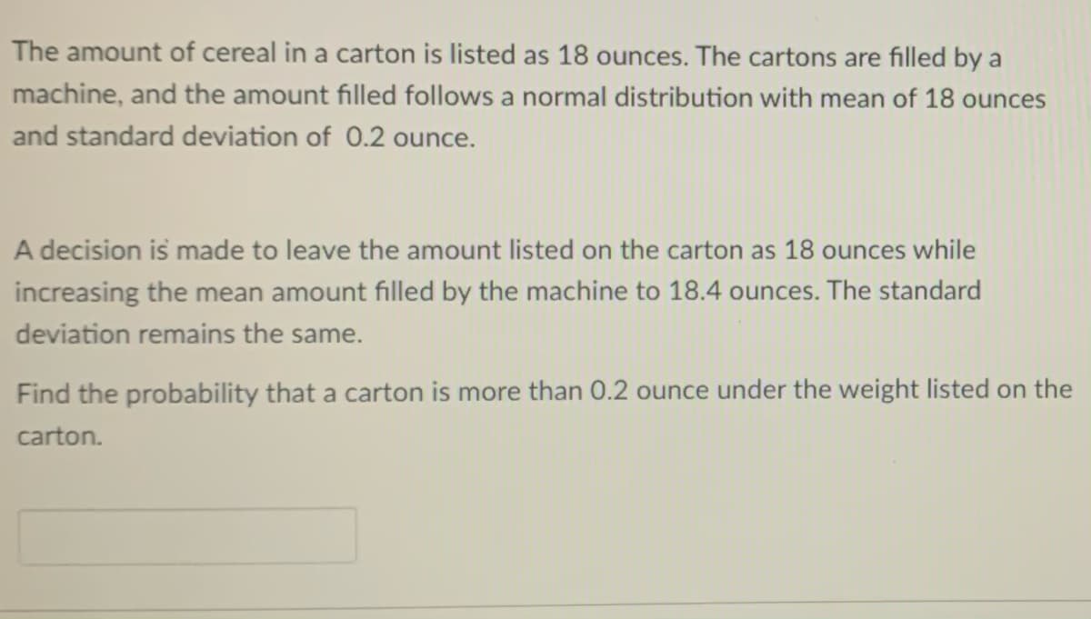 The amount of cereal in a carton is listed as 18 ounces. The cartons are filled by a
machine, and the amount filled follows a normal distribution with mean of 18 ounces
and standard deviation of 0.2 ounce.
A decision is made to leave the amount listed on the carton as 18 ounces while
increasing the mean amount filled by the machine to 18.4 ounces. The standard
deviation remains the same.
Find the probability that a carton is more than 0.2 ounce under the weight listed on the
carton.
