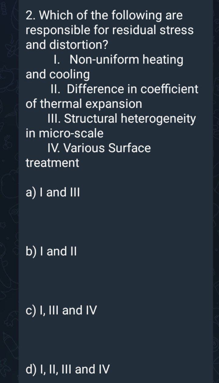 2. Which of the following are
responsible for residual stress
and distortion?
I. Non-uniform heating
and cooling
II. Difference in coefficient
of thermal expansion
III. Structural heterogeneity
in micro-scale
IV. Various Surface
treatment
a) I and III
b) I and II
c) I, III and IV
d) I, II, III and IV
