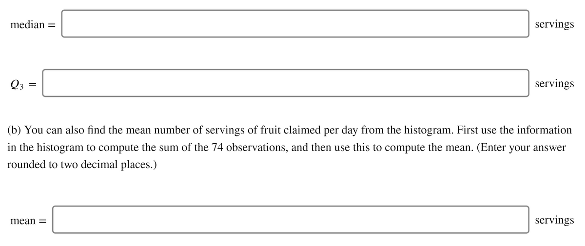 median =
servings
Q3
servings
(b) You can also find the mean number of servings of fruit claimed per day from the histogram. First use the information
in the histogram to compute the sum of the 74 observations, and then use this to compute the mean. (Enter your answer
rounded to two decimal places.)
mean =
servings
